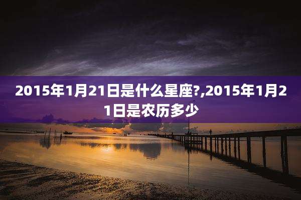 2015年1月21日是什么星座?,2015年1月21日是农历多少