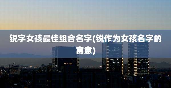 锐字女孩最佳组合名字(锐作为女孩名字的寓意)