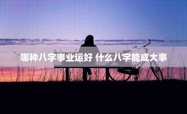 哪种八字事业运好 什么八字能成大事
