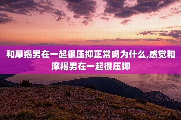 和摩羯男在一起很压抑正常吗为什么,感觉和摩羯男在一起很压抑