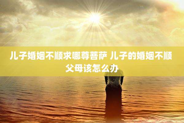 儿子婚姻不顺求哪尊菩萨 儿子的婚姻不顺 父母该怎么办