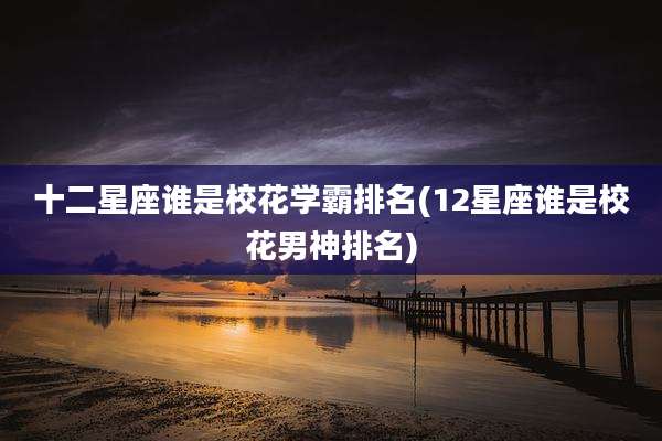 十二星座谁是校花学霸排名(12星座谁是校花男神排名)