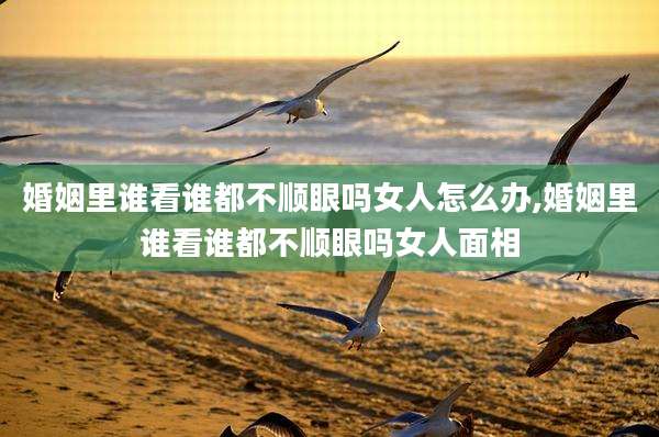 婚姻里谁看谁都不顺眼吗女人怎么办,婚姻里谁看谁都不顺眼吗女人面相