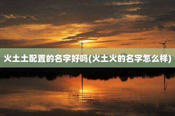 火土土配置的名字好吗(火土火的名字怎么样)