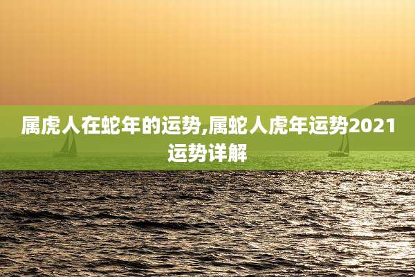 属虎人在蛇年的运势,属蛇人虎年运势2021运势详解