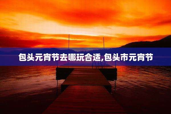 包头元宵节去哪玩合适,包头市元宵节