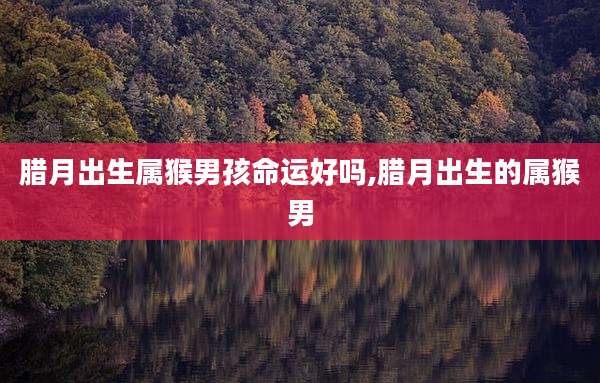 腊月出生属猴男孩命运好吗,腊月出生的属猴男
