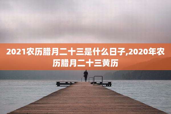 2021农历腊月二十三是什么日子,2020年农历腊月二十三黄历