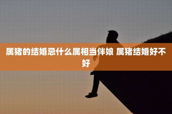 属猪的结婚忌什么属相当伴娘 属猪结婚好不好