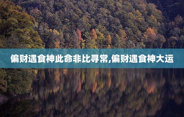 偏财遇食神此命非比寻常,偏财遇食神大运
