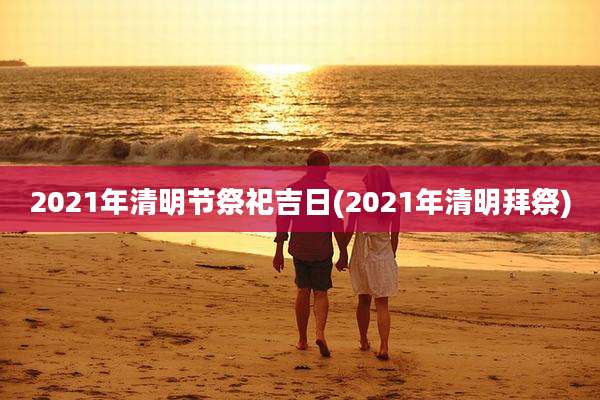 2021年清明节祭祀吉日(2021年清明拜祭)