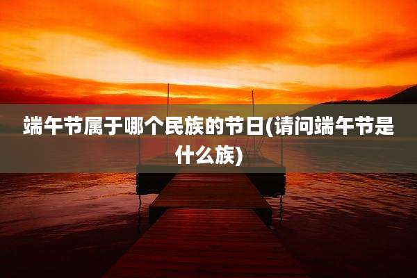 端午节属于哪个民族的节日(请问端午节是什么族)