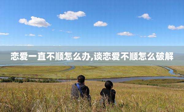 恋爱一直不顺怎么办,谈恋爱不顺怎么破解