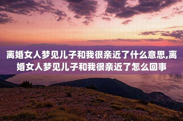 离婚女人梦见儿子和我很亲近了什么意思,离婚女人梦见儿子和我很亲近了怎么回事