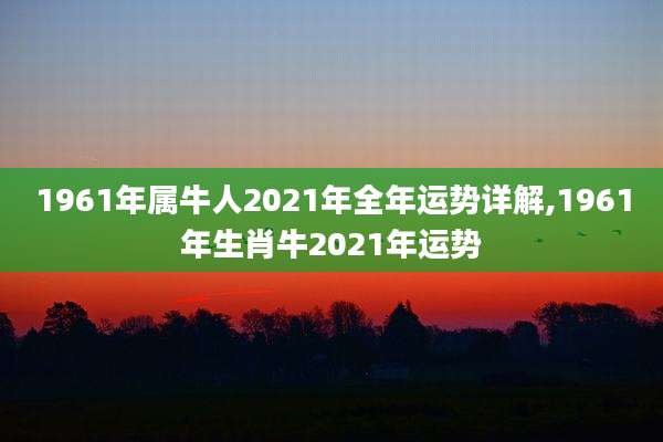 1961年属牛人2021年全年运势详解,1961年生肖牛2021年运势