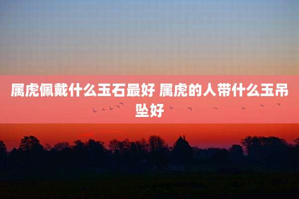 属虎佩戴什么玉石最好 属虎的人带什么玉吊坠好