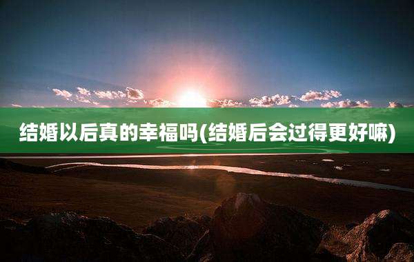 结婚以后真的幸福吗(结婚后会过得更好嘛)