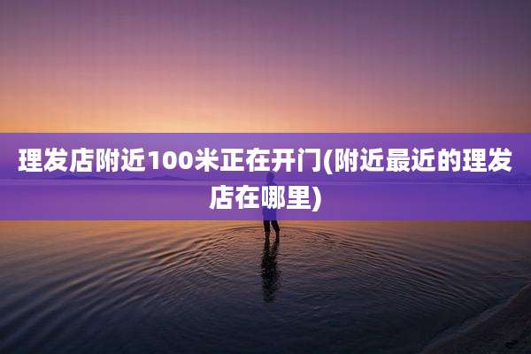 理发店附近100米正在开门(附近最近的理发店在哪里)