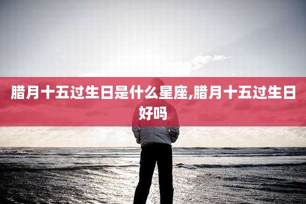 腊月十五过生日是什么星座,腊月十五过生日好吗