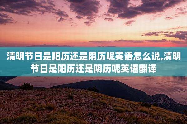 清明节日是阳历还是阴历呢英语怎么说,清明节日是阳历还是阴历呢英语翻译