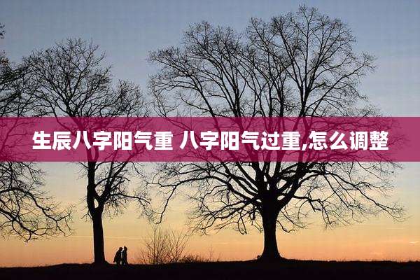 生辰八字阳气重 八字阳气过重,怎么调整