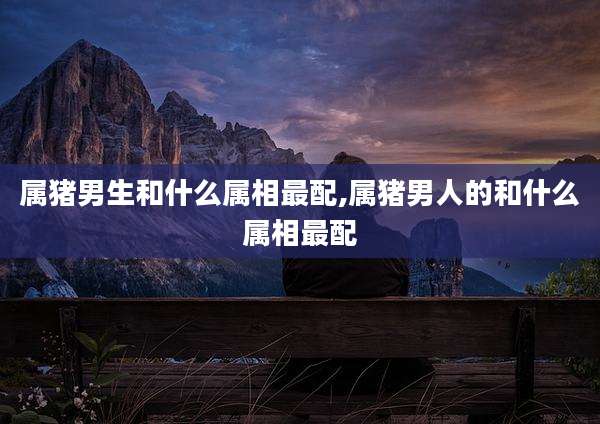 属猪男生和什么属相最配,属猪男人的和什么属相最配