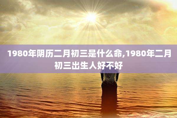 1980年阴历二月初三是什么命,1980年二月初三出生人好不好