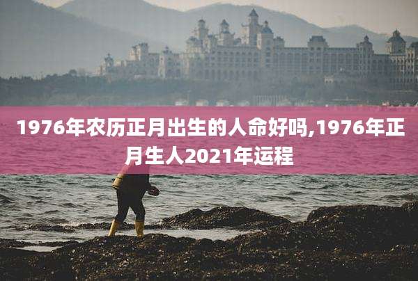 1976年农历正月出生的人命好吗,1976年正月生人2021年运程