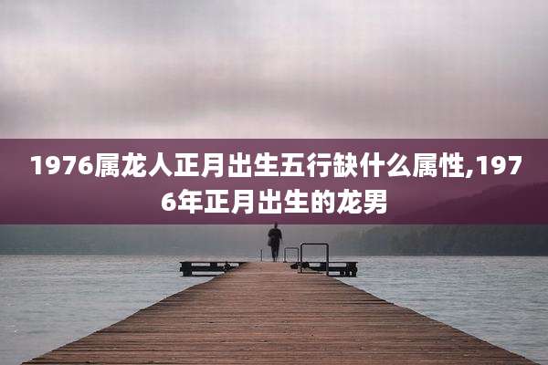 1976属龙人正月出生五行缺什么属性,1976年正月出生的龙男