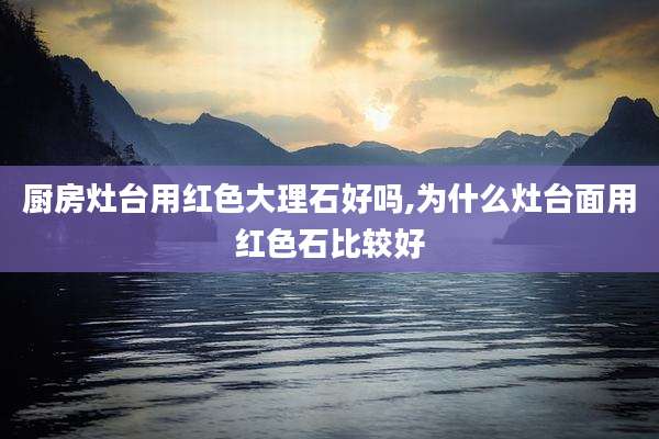 厨房灶台用红色大理石好吗,为什么灶台面用红色石比较好