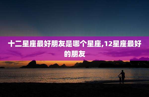 十二星座最好朋友是哪个星座,12星座最好的朋友