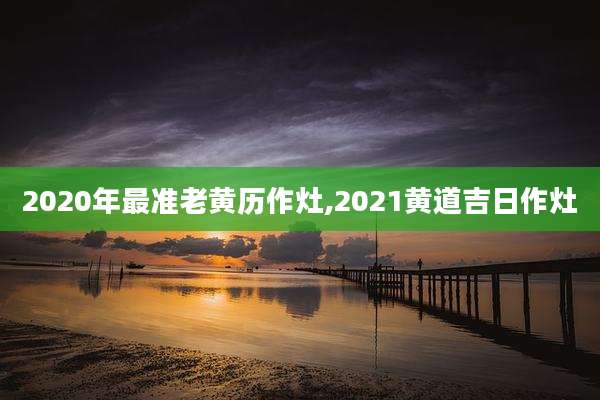 2020年最准老黄历作灶,2021黄道吉日作灶