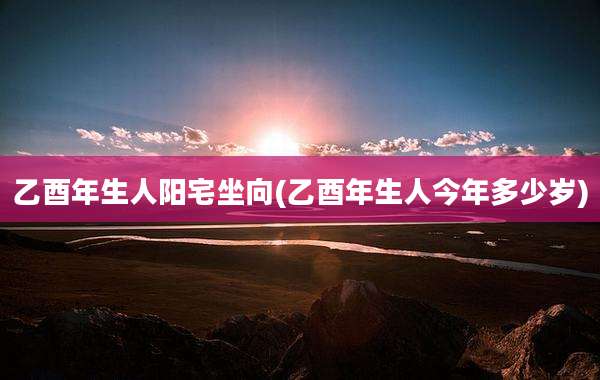乙酉年生人阳宅坐向(乙酉年生人今年多少岁)
