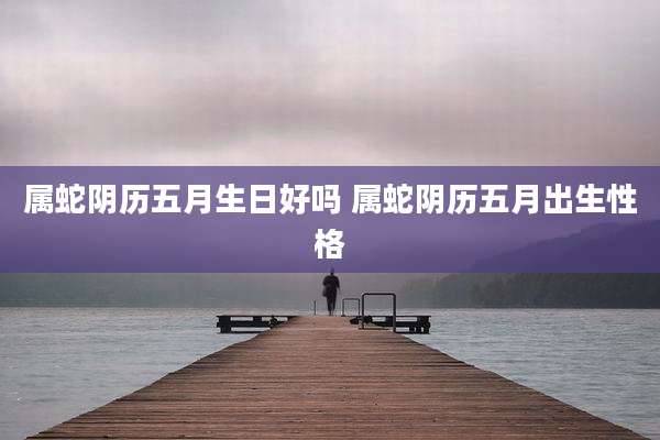 属蛇阴历五月生日好吗 属蛇阴历五月出生性格