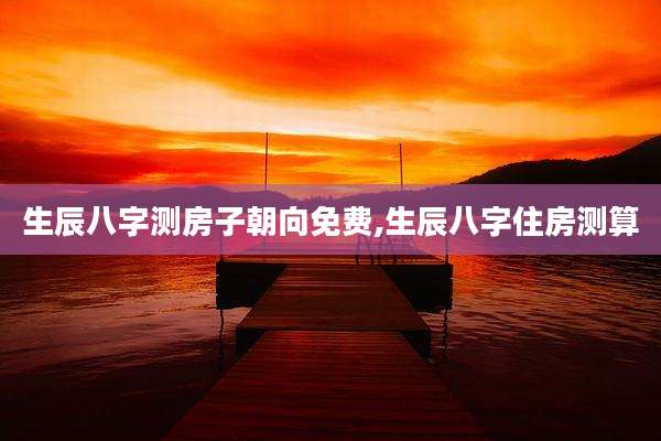 生辰八字测房子朝向免费,生辰八字住房测算