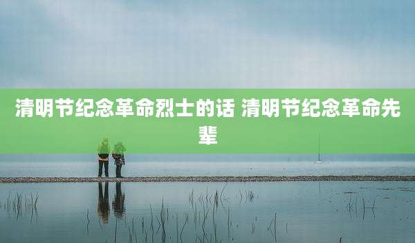清明节纪念革命烈士的话 清明节纪念革命先辈