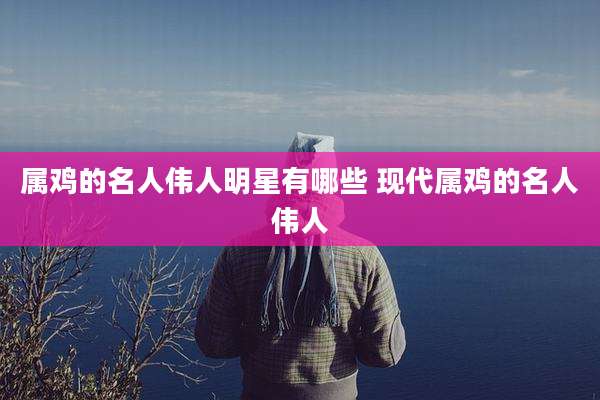 属鸡的名人伟人明星有哪些 现代属鸡的名人伟人
