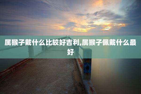 属猴子戴什么比较好吉利,属猴子佩戴什么最好