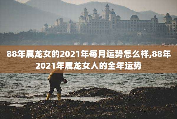 88年属龙女的2021年每月运势怎么样,88年2021年属龙女人的全年运势