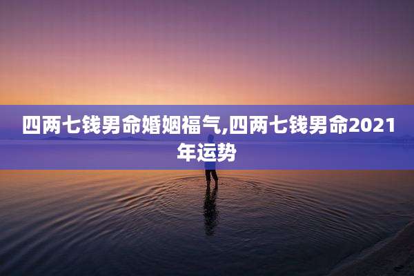 四两七钱男命婚姻福气,四两七钱男命2021年运势