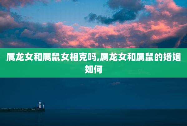 属龙女和属鼠女相克吗,属龙女和属鼠的婚姻如何
