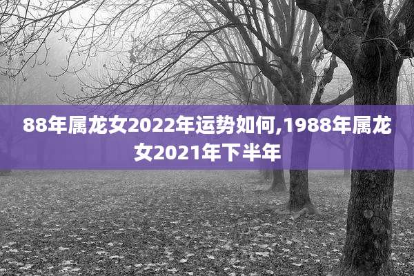 88年属龙女2022年运势如何,1988年属龙女2021年下半年