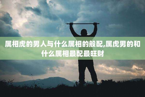 属相虎的男人与什么属相的般配,属虎男的和什么属相最配最旺财