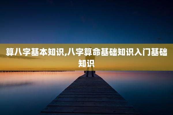 算八字基本知识,八字算命基础知识入门基础知识