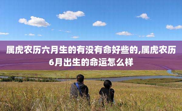 属虎农历六月生的有没有命好些的,属虎农历6月出生的命运怎么样