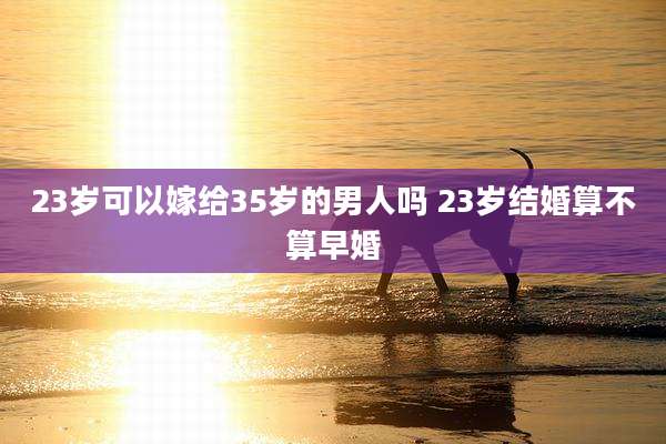 23岁可以嫁给35岁的男人吗 23岁结婚算不算早婚
