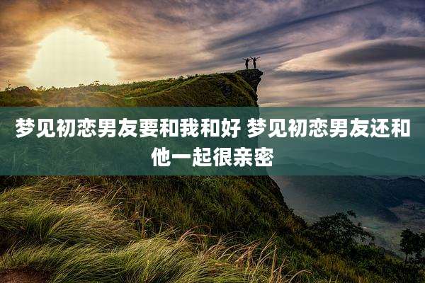 梦见初恋男友要和我和好 梦见初恋男友还和他一起很亲密