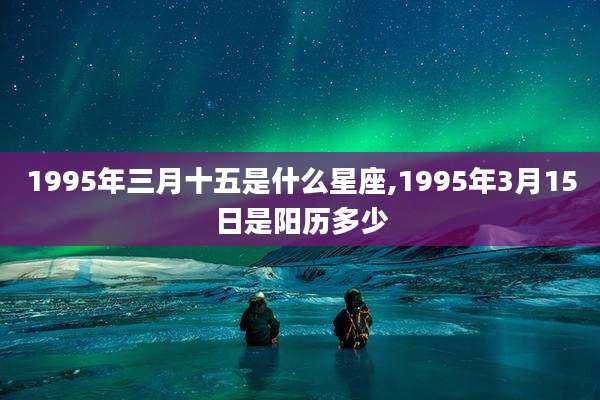 1995年三月十五是什么星座,1995年3月15日是阳历多少