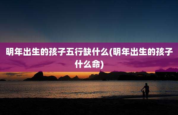 明年出生的孩子五行缺什么(明年出生的孩子什么命)
