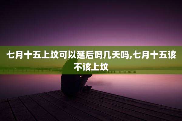 七月十五上坟可以延后吗几天吗,七月十五该不该上坟